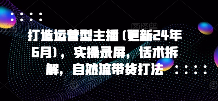 打造运营型主播(更新25年4月)，实操录屏，话术拆解，自然流带货打法-灵创汇